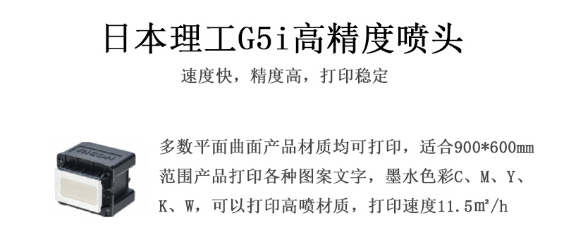 日本理工高精度噴頭，速度快，精度高，打印穩定，多數平面均可打印，可以在部分曲面產品材質上打印，使用范圍在900mm*600mm范圍內產品打印各種圖案，墨水色彩為C、M、Y、K、W，可以打印高噴材質，打印速度在11.5平米/小時